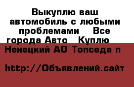 Выкуплю ваш автомобиль с любыми проблемами. - Все города Авто » Куплю   . Ненецкий АО,Топседа п.